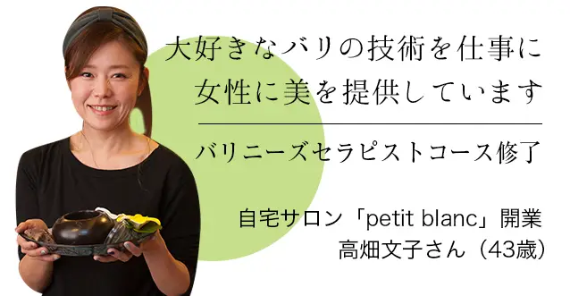 大好きなバリの技術を仕事に
女性に美を提供しています バリニーズセラピストコース修了 自宅サロン「petit blanc」開業 高畑文子さん