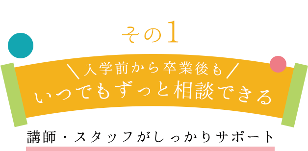 その１　入学前から卒業後もいつでもずっと相談できる講師・スタッフがしっかりサポート